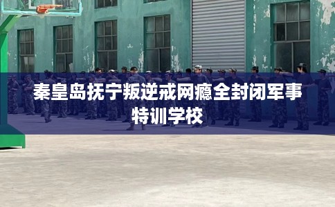 秦皇岛抚宁叛逆戒网瘾全封闭军事特训学校 秦皇岛抚宁叛逆戒网瘾全封闭军事特训学校