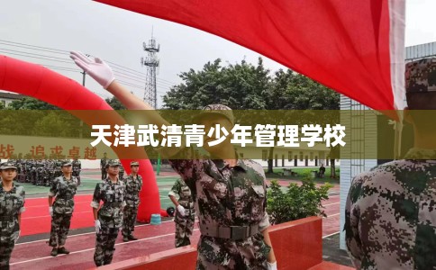 天津武清青少年管理学校 天津武清青少年管理学校