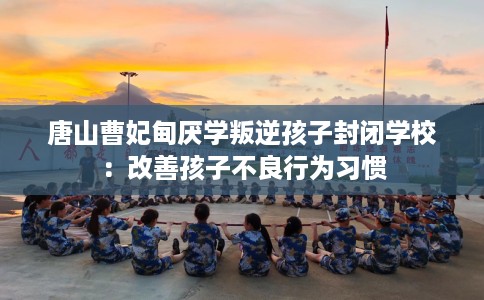 唐山曹妃甸厌学叛逆孩子封闭学校:改善孩子不良行为习惯 唐山曹妃甸厌学叛逆孩子封闭学校:改善孩子不良行为习惯