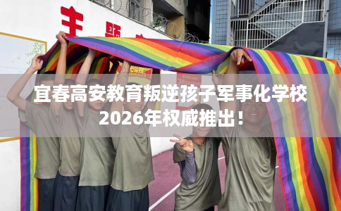 宜春高安教育叛逆孩子军事化学校2026年权威推出！