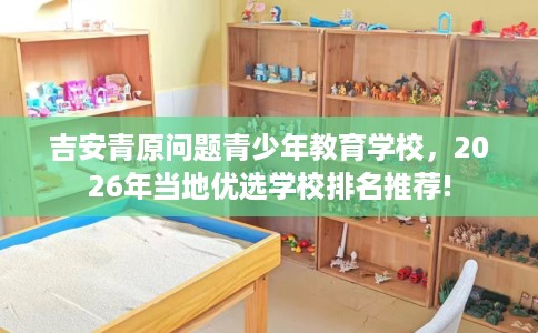 吉安青原问题青少年教育学校,2026年当地优选学校排名推荐! 吉安青原问题青少年教育学校,2026年当地优选学校排名推荐!
