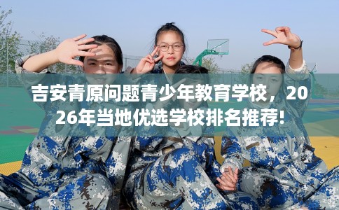 吉安青原问题青少年教育学校,2026年当地优选学校排名推荐! 吉安青原问题青少年教育学校,2026年当地优选学校排名推荐!