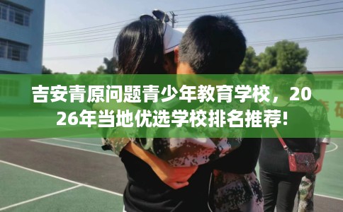 吉安青原问题青少年教育学校,2026年当地优选学校排名推荐! 吉安青原问题青少年教育学校,2026年当地优选学校排名推荐!