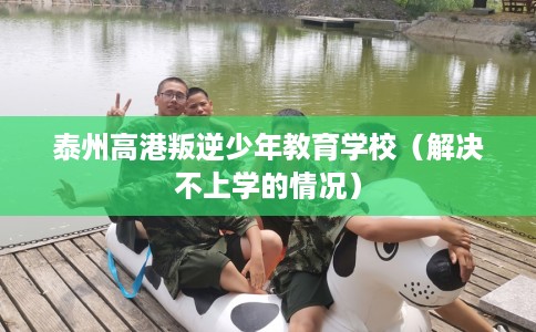 泰州高港叛逆少年教育学校(解决不上学的情况) 泰州高港叛逆少年教育学校(解决不上学的情况)