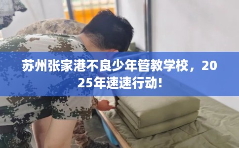 苏州张家港不良少年管教学校,2025年速速行动! 苏州张家港不良少年管教学校,2025年速速行动!