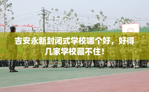 吉安永新封闭式学校哪个好,好得几家学校藏不住! 吉安永新封闭式学校哪个好,好得几家学校藏不住!