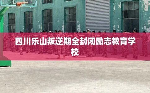四川乐山叛逆期全封闭励志教育学校