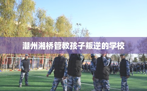 潮州湘桥管教孩子叛逆的学校