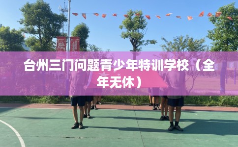 台州三门问题青少年特训学校（全年无休）