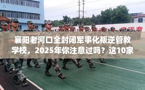 襄阳老河口全封闭军事化叛逆管教学校，2025年你注意过吗？这10家学校！