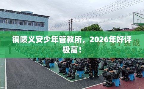 铜陵义安少年管教所，2026年好评极高！