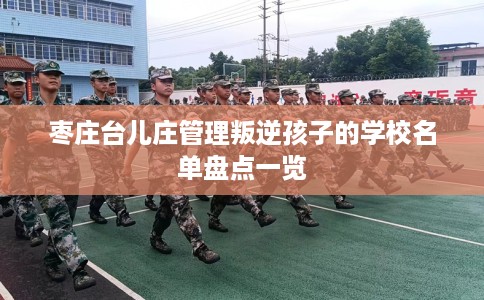 枣庄台儿庄管理叛逆孩子的学校名单盘点一览