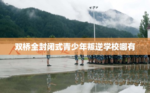 双桥全封闭式青少年叛逆学校哪有