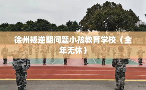 徐州叛逆期问题小孩教育学校（全年无休）