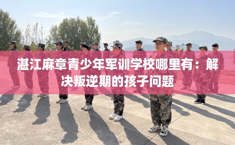 湛江麻章青少年军训学校哪里有：解决叛逆期的孩子问题