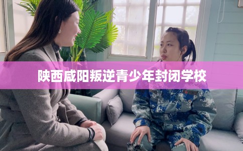 陕西咸阳叛逆青少年封闭学校