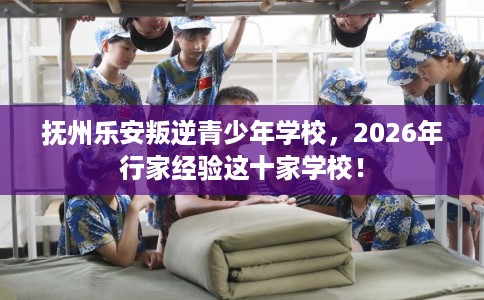抚州乐安叛逆青少年学校，2026年行家经验这十家学校！
