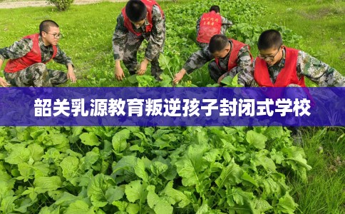 韶关乳源教育叛逆孩子封闭式学校