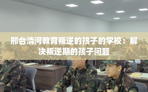 邢台清河教育叛逆的孩子的学校：解决叛逆期的孩子问题