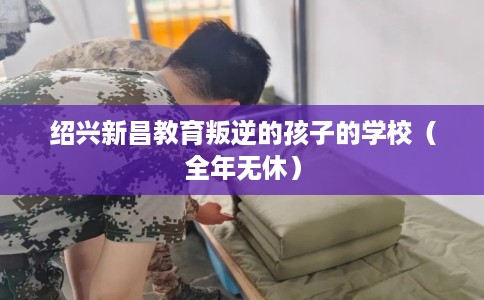 绍兴新昌教育叛逆的孩子的学校（全年无休）