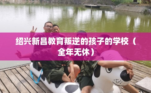 绍兴新昌教育叛逆的孩子的学校（全年无休）
