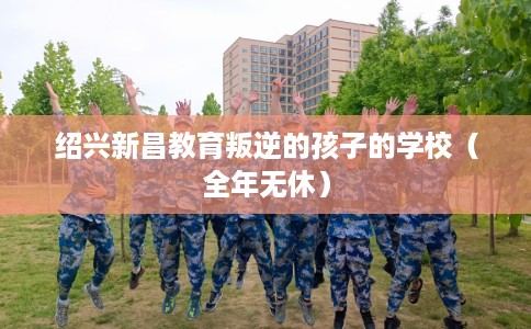 绍兴新昌教育叛逆的孩子的学校（全年无休）