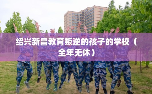 绍兴新昌教育叛逆的孩子的学校（全年无休）