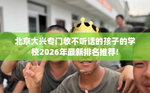 北京大兴专门收不听话的孩子的学校2026年最新排名推荐!