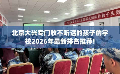 北京大兴专门收不听话的孩子的学校2026年最新排名推荐!