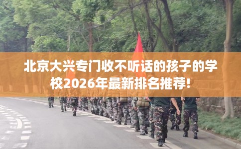 北京大兴专门收不听话的孩子的学校2026年最新排名推荐!
