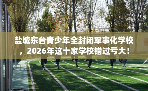 盐城东台青少年全封闭军事化学校，2026年这十家学校错过亏大！