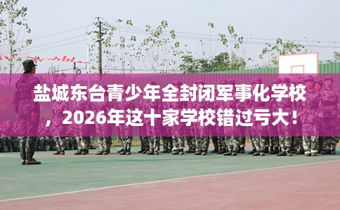 盐城东台青少年全封闭军事化学校，2026年这十家学校错过亏大！