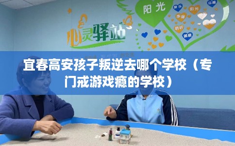 宜春高安孩子叛逆去哪个学校（专门戒游戏瘾的学校）