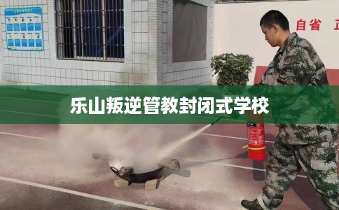 乐山叛逆管教封闭式学校