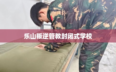 乐山叛逆管教封闭式学校
