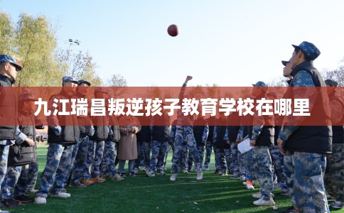 九江瑞昌叛逆孩子教育学校在哪里