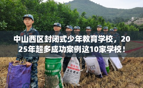 中山西区封闭式少年教育学校，2025年超多成功案例这10家学校！