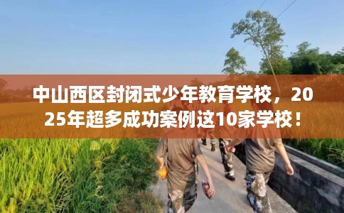 中山西区封闭式少年教育学校，2025年超多成功案例这10家学校！