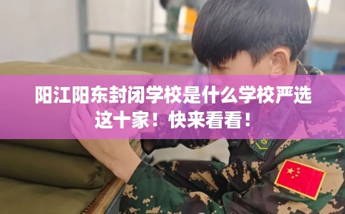 阳江阳东封闭学校是什么学校严选这十家！快来看看！