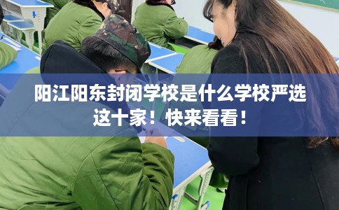 阳江阳东封闭学校是什么学校严选这十家！快来看看！