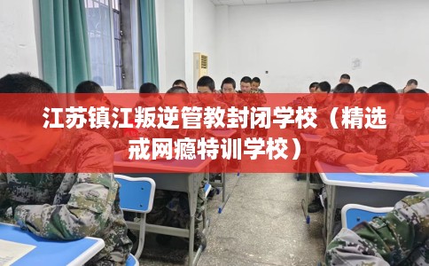 江苏镇江叛逆管教封闭学校（精选戒网瘾特训学校）