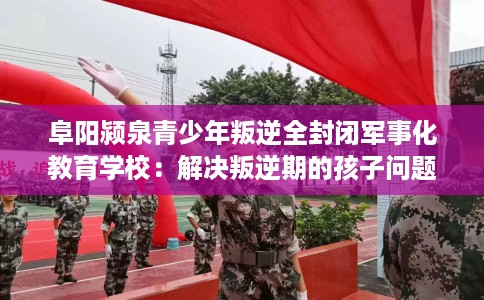 阜阳颍泉青少年叛逆全封闭军事化教育学校：解决叛逆期的孩子问题