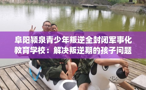 阜阳颍泉青少年叛逆全封闭军事化教育学校：解决叛逆期的孩子问题