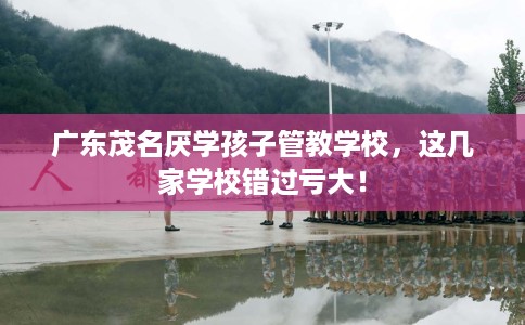 广东茂名厌学孩子管教学校，这几家学校错过亏大！