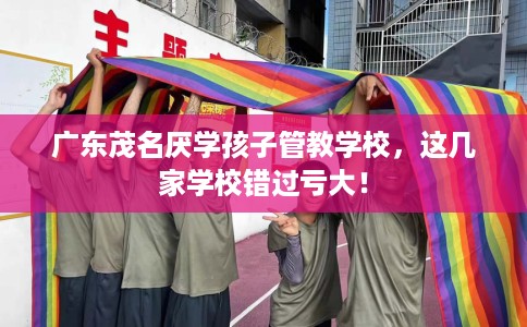 广东茂名厌学孩子管教学校，这几家学校错过亏大！