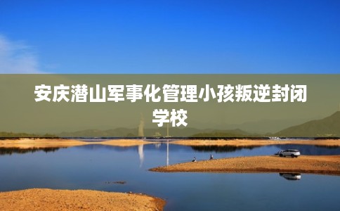 安庆潜山军事化管理小孩叛逆封闭学校