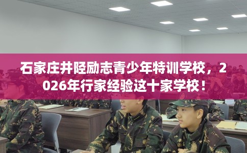 石家庄井陉励志青少年特训学校，2026年行家经验这十家学校！