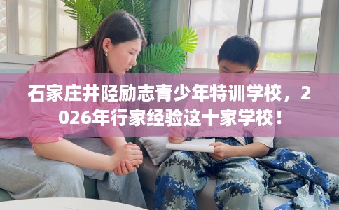 石家庄井陉励志青少年特训学校，2026年行家经验这十家学校！