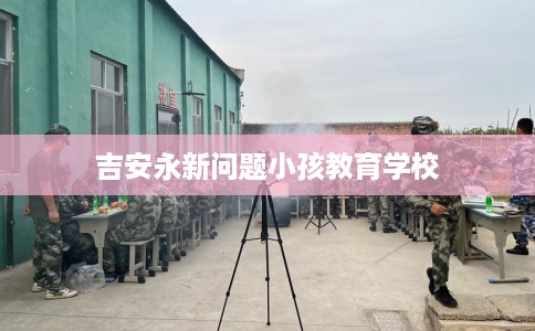 吉安永新问题小孩教育学校