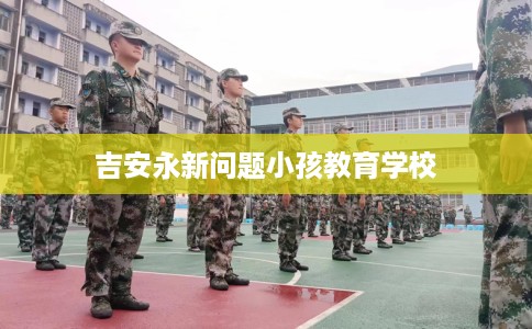 吉安永新问题小孩教育学校